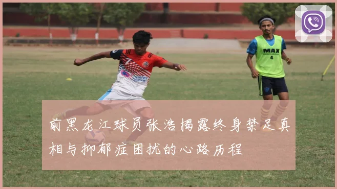 前黑龙江球员张浩揭露终身禁足真相与抑郁症困扰的心路历程