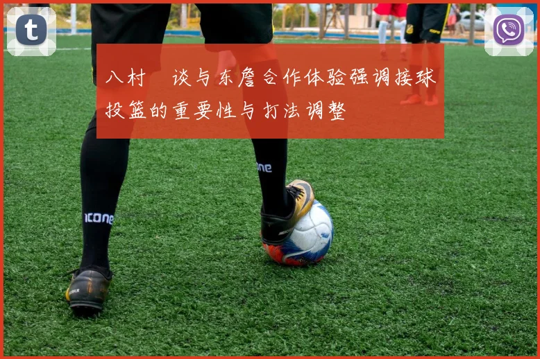 八村塁谈与东詹合作体验强调接球投篮的重要性与打法调整