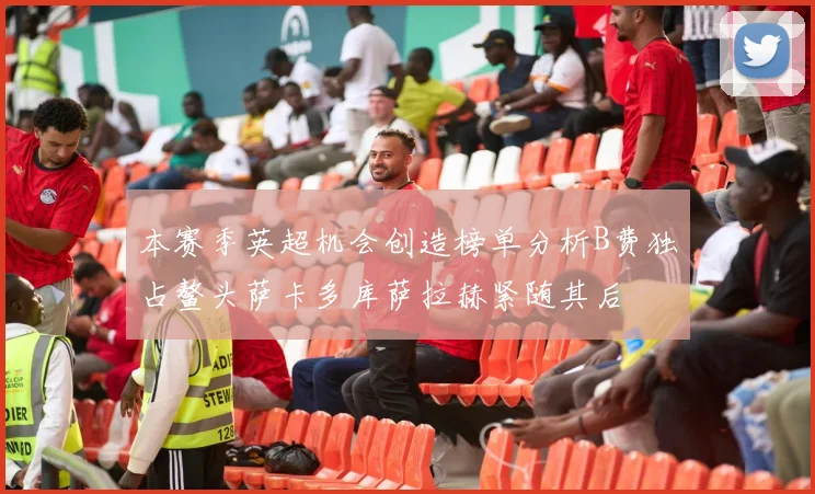 本赛季英超机会创造榜单分析B费独占鳌头萨卡多库萨拉赫紧随其后
