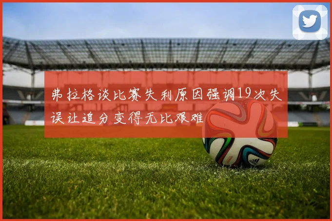 弗拉格谈比赛失利原因强调19次失误让追分变得无比艰难