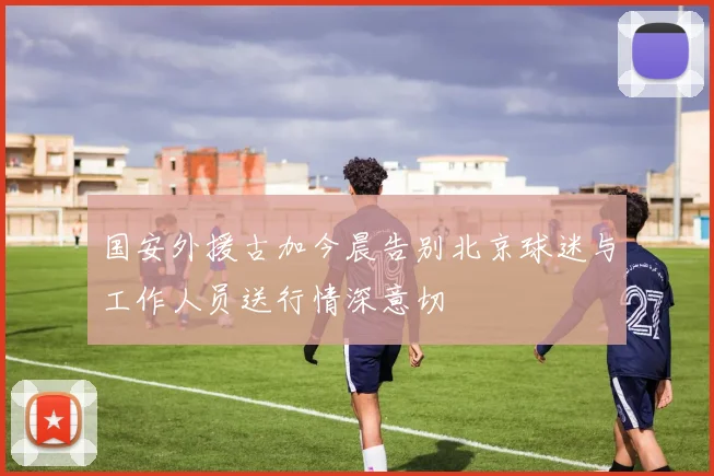 国安外援古加今晨告别北京球迷与工作人员送行情深意切