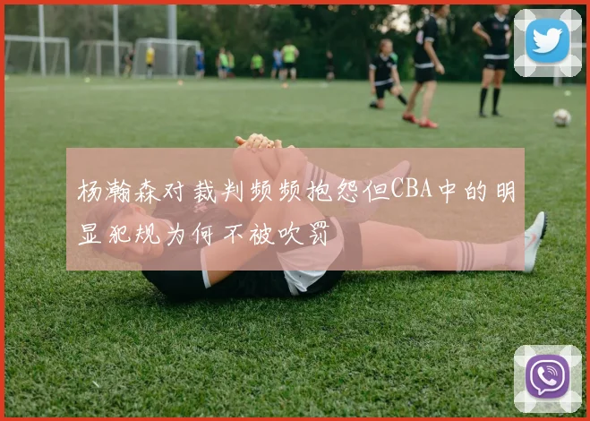杨瀚森对裁判频频抱怨但CBA中的明显犯规为何不被吹罚