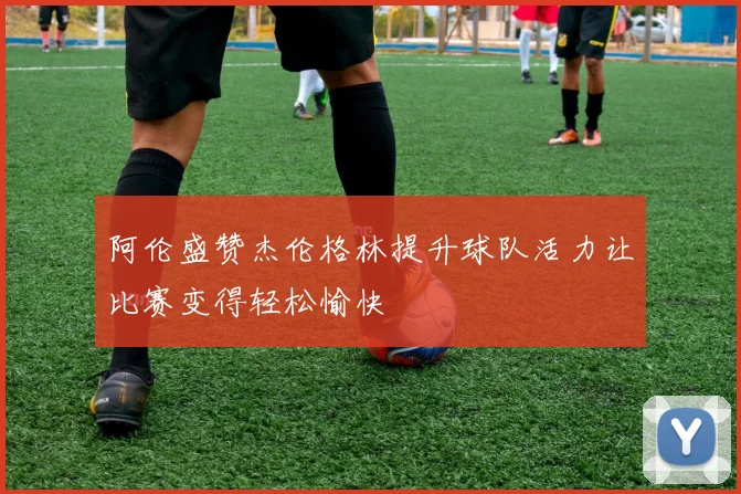 阿伦盛赞杰伦格林提升球队活力让比赛变得轻松愉快