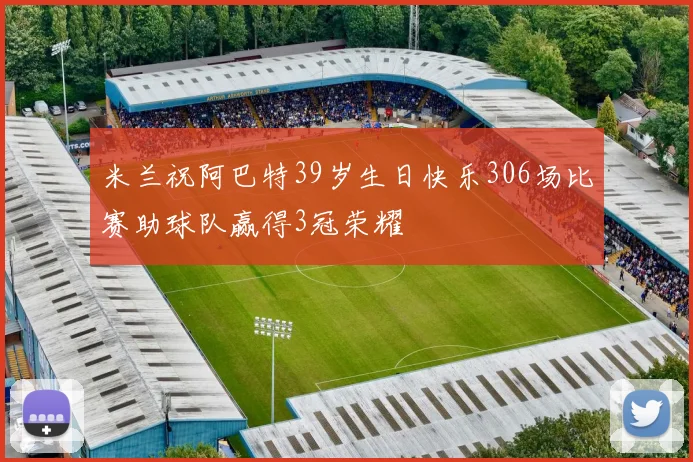 米兰祝阿巴特39岁生日快乐306场比赛助球队赢得3冠荣耀