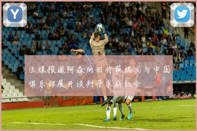 法媒报道阿森纳旧将萨诺戈与中国俱乐部展开谈判寻求新机会