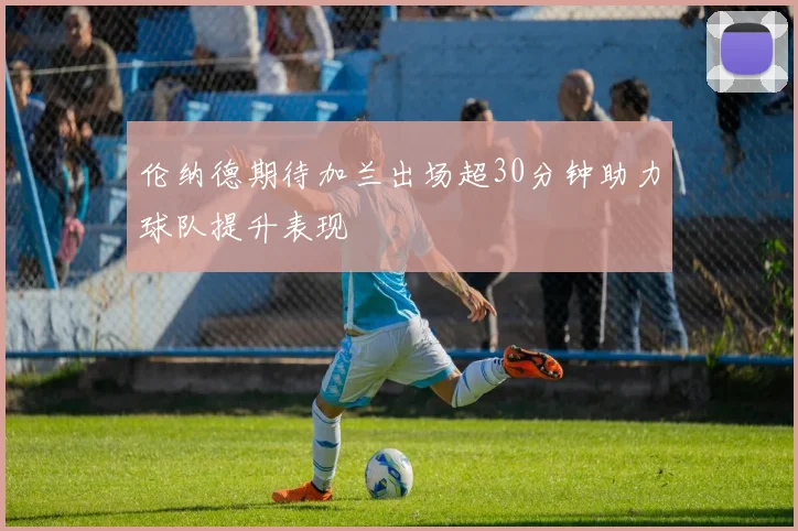伦纳德期待加兰出场超30分钟助力球队提升表现