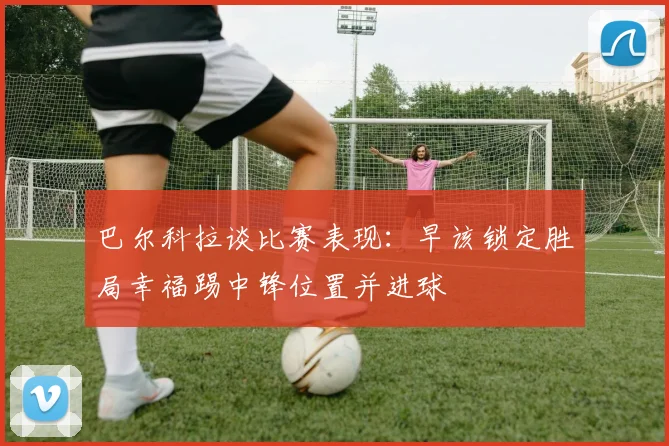 巴尔科拉谈比赛表现：早该锁定胜局幸福踢中锋位置并进球