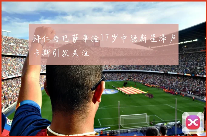 拜仁与巴萨争抢17岁中场新星泽卢卡斯引发关注