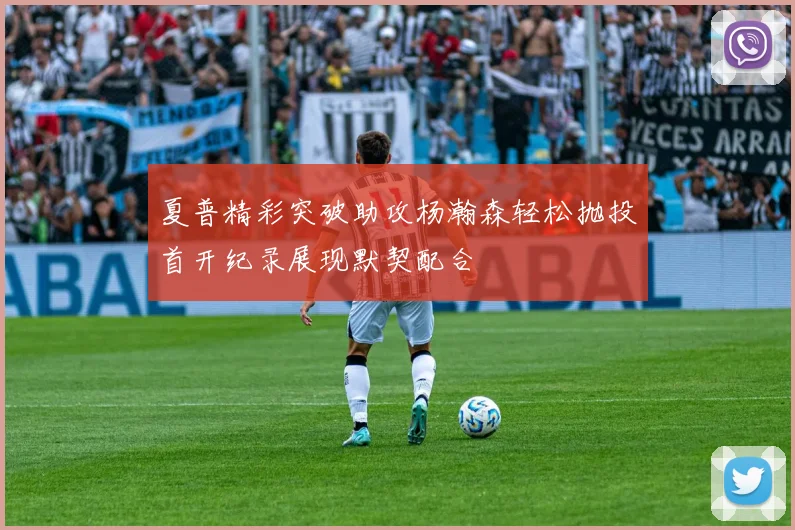 夏普精彩突破助攻杨瀚森轻松抛投首开纪录展现默契配合