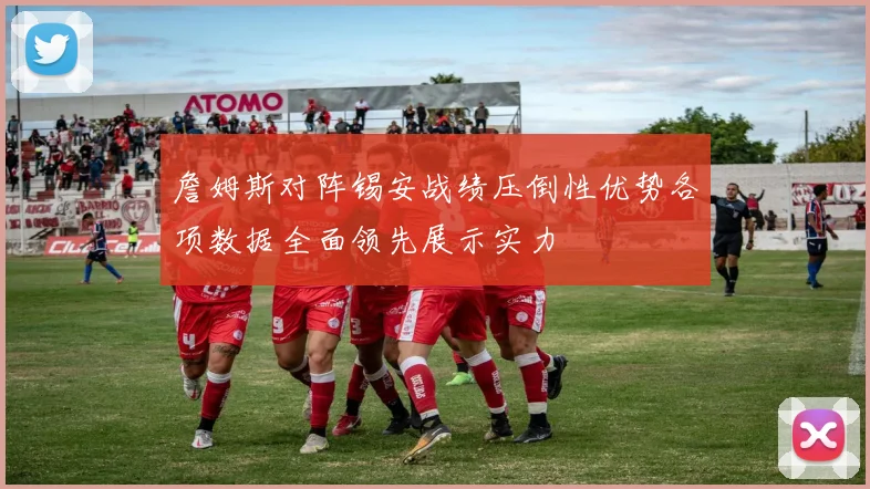 詹姆斯对阵锡安战绩压倒性优势各项数据全面领先展示实力