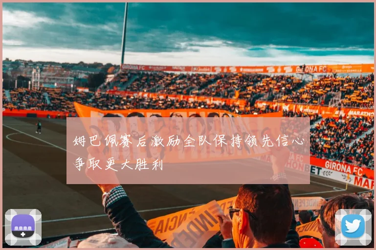 姆巴佩赛后激励全队保持领先信心争取更大胜利