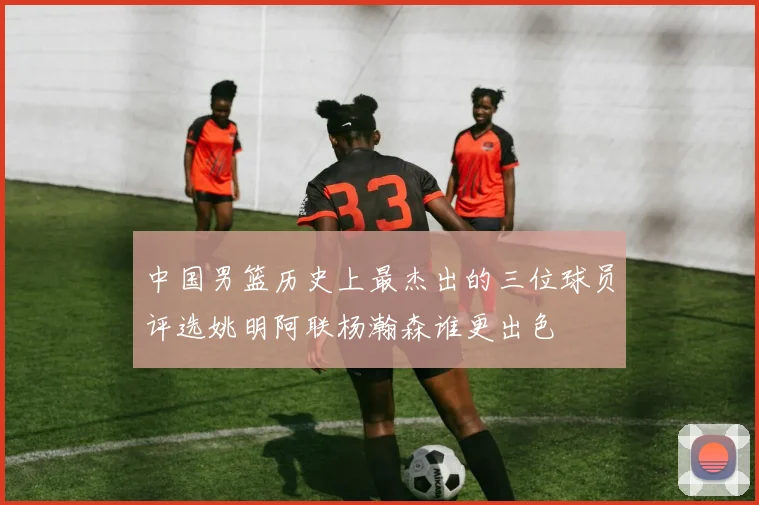 中国男篮历史上最杰出的三位球员评选姚明阿联杨瀚森谁更出色
