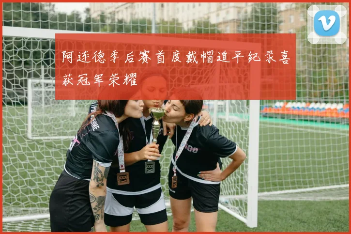 阿连德季后赛首度戴帽追平纪录喜获冠军荣耀