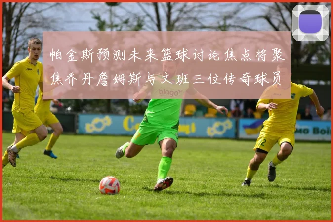 帕金斯预测未来篮球讨论焦点将聚焦乔丹詹姆斯与文班三位传奇球员
