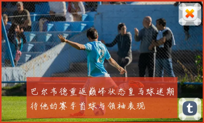 巴尔韦德重返巅峰状态皇马球迷期待他的赛季首球与领袖表现