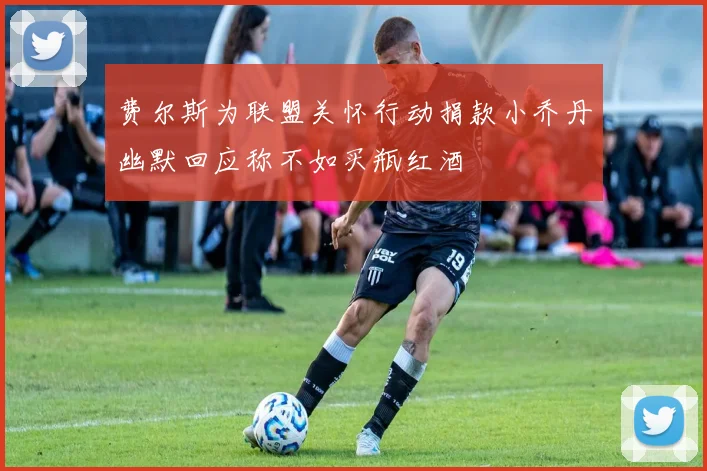 费尔斯为联盟关怀行动捐款小乔丹幽默回应称不如买瓶红酒