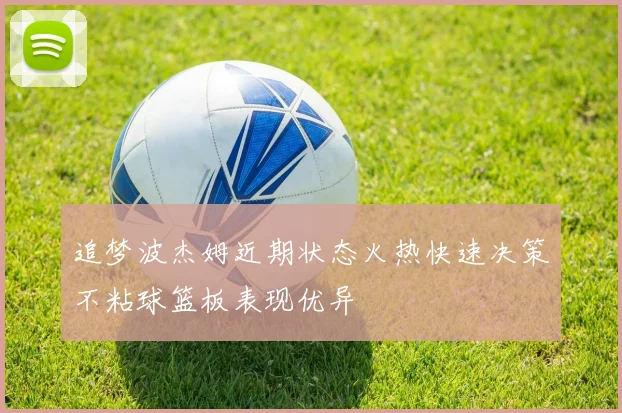 追梦波杰姆近期状态火热快速决策不粘球篮板表现优异