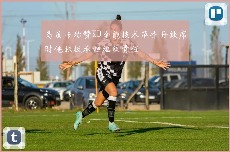 乌度卡称赞KD全能技术范乔丹缺席时他积极承担组织责任