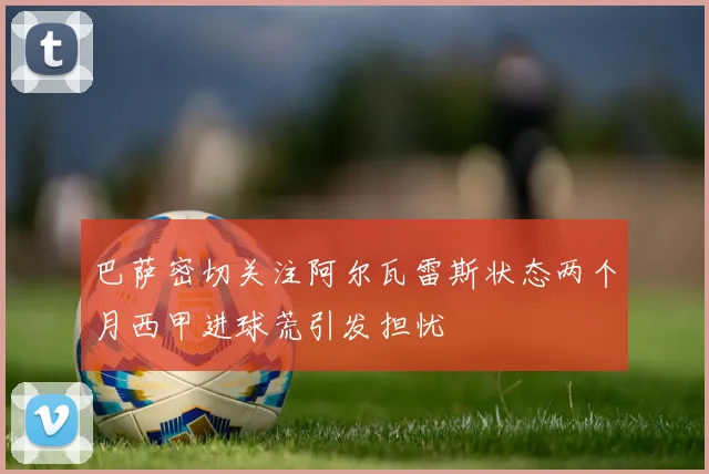 巴萨密切关注阿尔瓦雷斯状态两个月西甲进球荒引发担忧