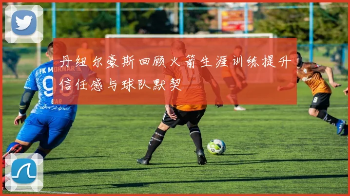 丹纽尔豪斯回顾火箭生涯训练提升信任感与球队默契