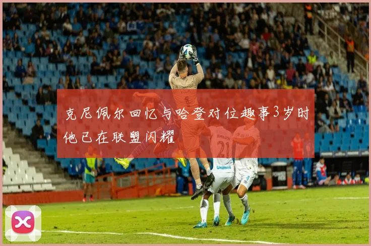 克尼佩尔回忆与哈登对位趣事3岁时他已在联盟闪耀