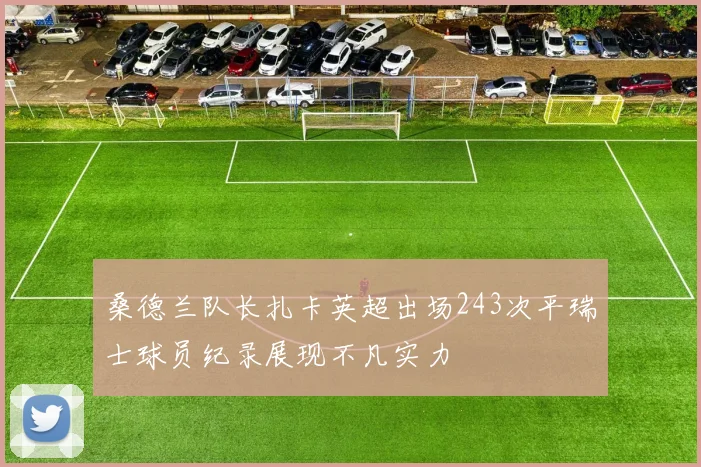 桑德兰队长扎卡英超出场243次平瑞士球员纪录展现不凡实力