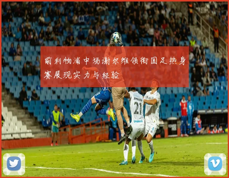 前利物浦中场谢尔维领衔国足热身赛展现实力与经验