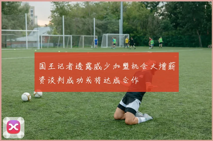 国王记者透露威少加盟机会大增薪资谈判成功或将达成合作
