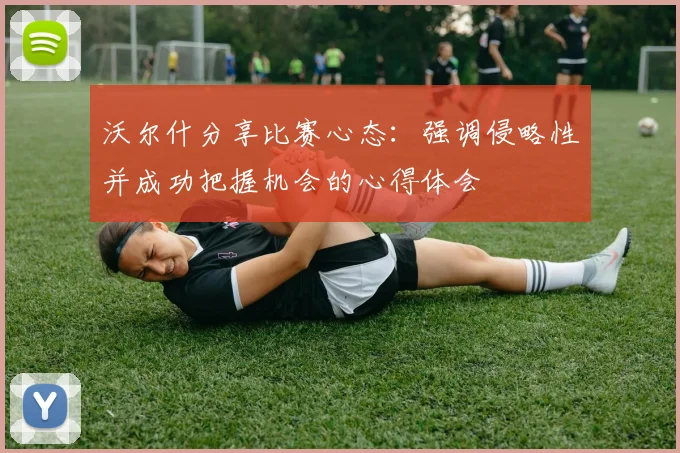 沃尔什分享比赛心态：强调侵略性并成功把握机会的心得体会