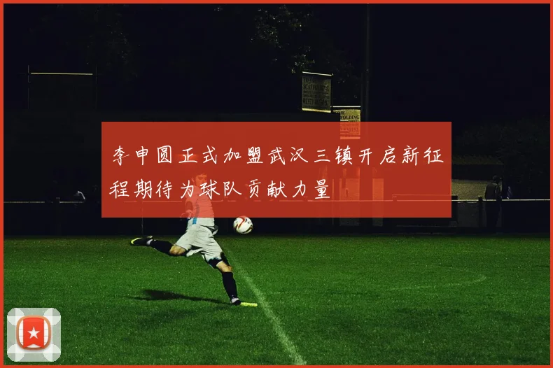 李申圆正式加盟武汉三镇开启新征程期待为球队贡献力量