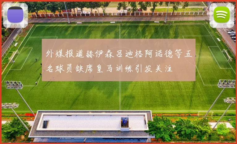 外媒报道赫伊森吕迪格阿诺德等五名球员缺席皇马训练引发关注