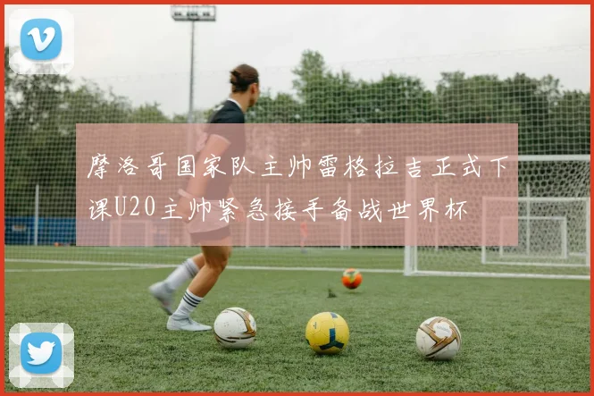 摩洛哥国家队主帅雷格拉吉正式下课U20主帅紧急接手备战世界杯