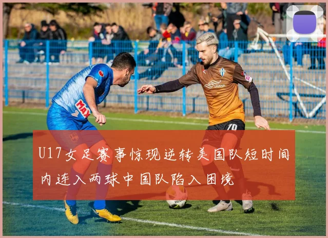 U17女足赛事惊现逆转美国队短时间内连入两球中国队陷入困境